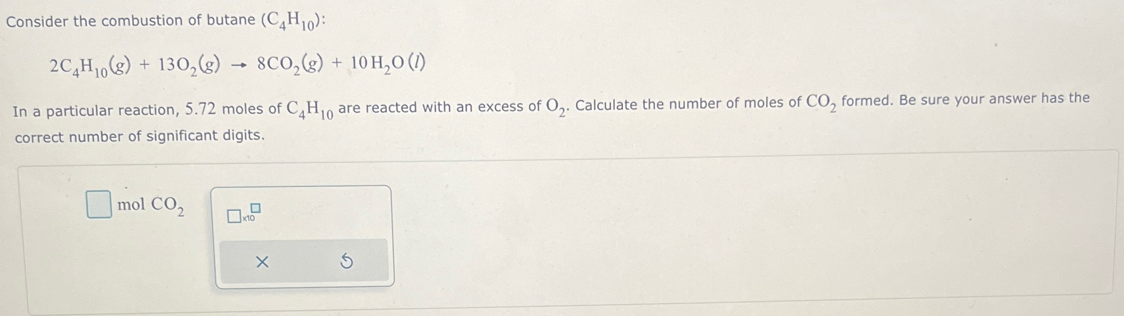 Consider the combustion of butane (C4H10) : 2C4H10(g) + 13O2(g) → 8CO2(g) + 10H2O(l) In a particular reaction, 5.72 moles of C4H10 are reacted with an excess of O2. Calculate the number of moles of CO2 formed. Be sure your answer has the correct number of significant digits. molCO2 ×10