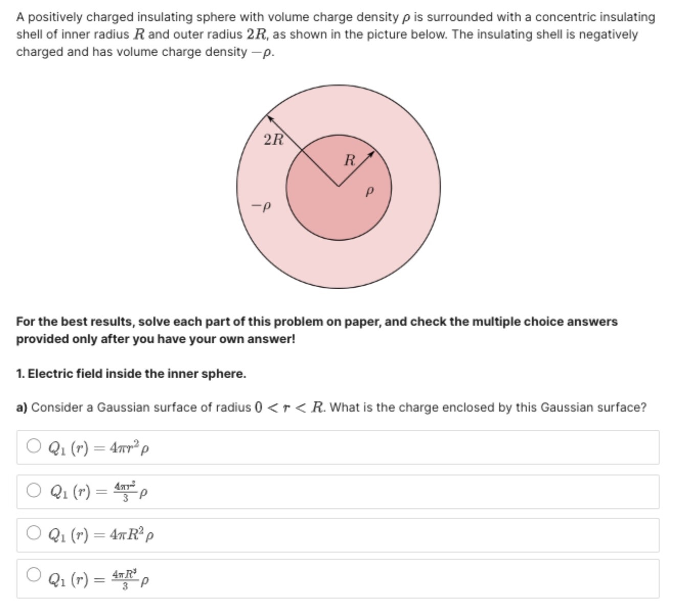 A positively charged insulating sphere with volume charge density ρ is surrounded with a concentric insulating shell of inner radius R and outer radius 2 R, as shown in the picture below. The insulating shell is negatively charged and has volume charge density −ρ. For the best results, solve each part of this problem on paper, and check the multiple choice answers provided only after you have your own answer 1. Electric field inside the inner sphere. a) Consider a Gaussian surface of radius 0 < r < R. What is the charge enclosed by this Gaussian surface? Q1(r) = 4πr2ρ Q1(r) = 4πr23ρ Q1(r) = 4πR2ρ Q1(r) = 4πR23ρ