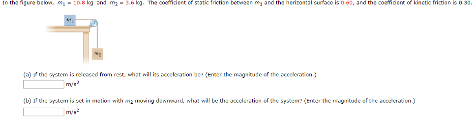 In the figure below, m1 = 10.8 kg and m2 = 3.6 kg. The coefficient of static friction between m1 and the horizontal surface is 0.60, and the coefficient of kinetic friction is 0.30. (a) If the system is released from rest, what will its acceleration be? (Enter the magnitude of the acceleration.) m/s2 (b) If the system is set in motion with m2 moving downward, what will be the acceleration of the system? (Enter the magnitude of the acceleration.) m/s2