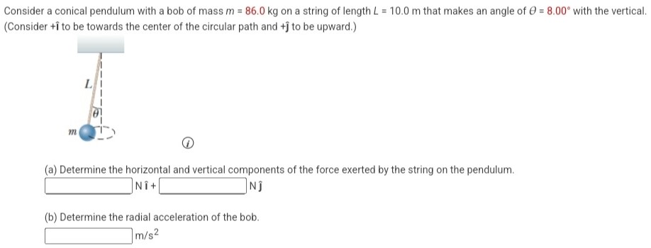 Consider a conical pendulum with a bob of mass m = 86.0 kg on a string of length L = 10.0 m that makes an angle of θ = 8.00∘ with the vertical. (Consider +i^ to be towards the center of the circular path and +ȷ^ to be upward.) (i) (a) Determine the horizontal and vertical components of the force exerted by the string on the pendulum. Nî + Nȷ^ (b) Determine the radial acceleration of the bob. m/s2