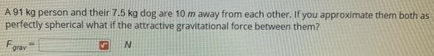 A 91 kg person and their 7.5 kg dog are 10 m away from each other. If you approximate them both as perfectly spherical what if the attractive gravitational force between them? Fgrav = N