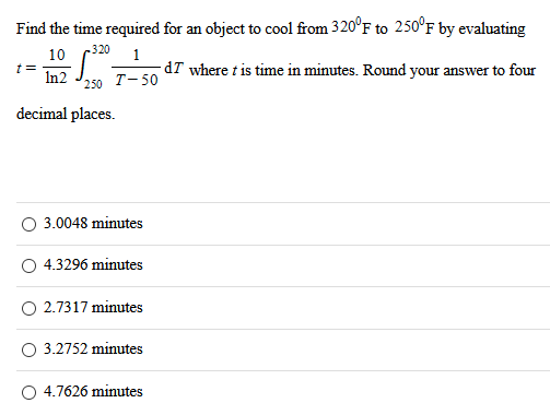 Find the time required for an object to cool from 320∘F to 250∘F by evaluating t = 10 ln⁡2∫250 320 1 T−50 dT where t is time in minutes. Round your answer to four decimal places. 3.0048 minutes 4.3296 minutes 2.7317 minutes 3.2752 minutes 4.7626 minutes