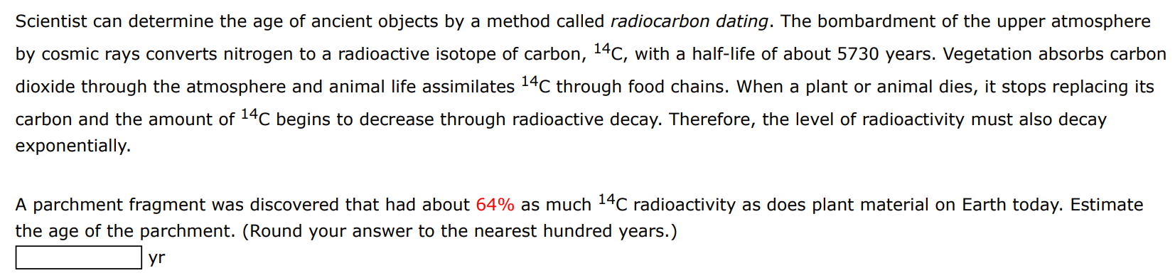 Scientist can determine the age of ancient objects by a method called radiocarbon dating. The bombardment of the upper atmosphere by cosmic rays converts nitrogen to a radioactive isotope of carbon, 14C, with a half-life of about 5730 years. Vegetation absorbs carbon dioxide through the atmosphere and animal life assimilates 14C through food chains. When a plant or animal dies, it stops replacing its carbon and the amount of 14C begins to decrease through radioactive decay. Therefore, the level of radioactivity must also decay exponentially. A parchment fragment was discovered that had about 64% as much 14C radioactivity as does plant material on Earth today. Estimate the age of the parchment. (Round your answer to the nearest hundred years.) yr