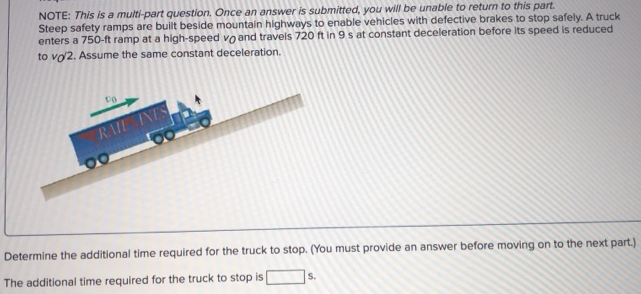 Steep safety ramps are built beside mountain highways to enable vehicles with defective brakes to stop safely. A truck enters a 750 -ft ramp at a high-speed vO and travels 720 ft in 9 s at constant deceleration before its speed is reduced to vO/2. Assume the same constant deceleration. Determine the additional time required for the truck to stop. (You must provide an answer before moving on to the next part. ) The additional time required for the truck to stop is s. NOTE: This is a multi-part question. Once an answer is submitted, you will be unable to return to this part.