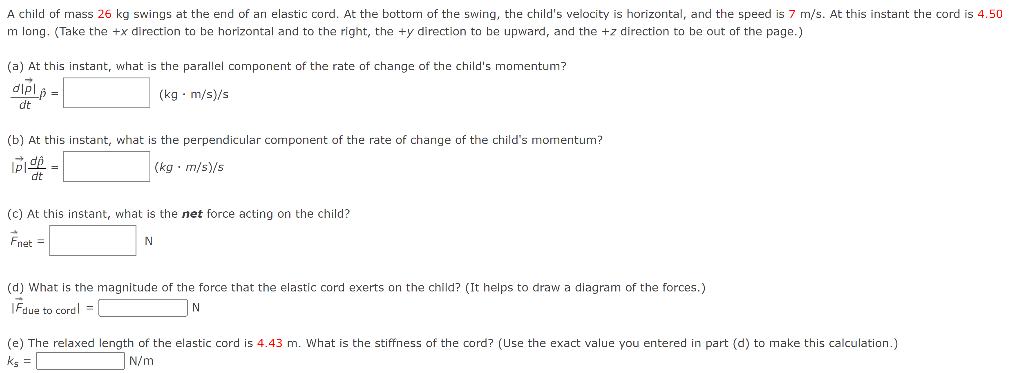 A child of mass 26 kg swings at the end of an elastic cord. At the bottom of the swing, the child's velocity is horizontal, and the speed is 7 m/s. At this instant the cord is 4.50 m long. (Take the +x direction to be horizontal and to the right, the +y direction to be upward, and the +z direction to be out of the page.) (a) At this instant, what is the parallel component of the rate of change of the child's momentum? d|p→| dtp^ = (kg⋅m/s)/s (b) At this instant, what is the perpendicular component of the rate of change of the child's momentum? |p→|dρ^ dt = (kg⋅m/s)/s (c) At this instant, what is the net force acting on the child? F→net = N (d) What is the magnitude of the force that the elastic cord exerts on the child? (It helps to draw a diagram of the forces.) |F→due to cord | = N (e) The relaxed length of the elastic cord is 4.43 m. What is the stiffness of the cord? (Use the exact value you entered in part (d) to make this calculation.) ks = N/m