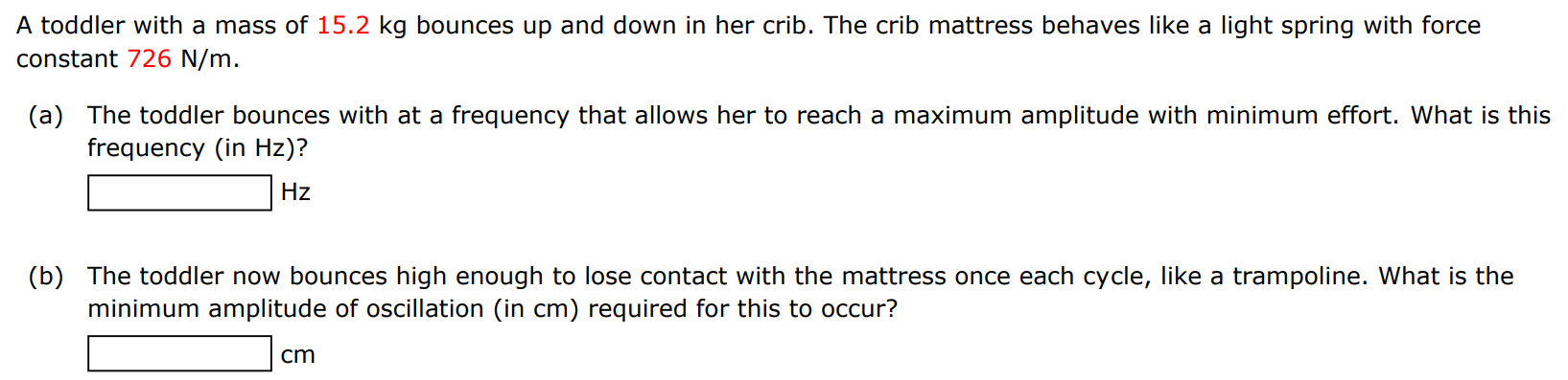 A toddler with a mass of 15.2 kg bounces up and down in her crib. The crib mattress behaves like a light spring with force constant 726 N/m. (a) The toddler bounces with at a frequency that allows her to reach a maximum amplitude with minimum effort. What is this frequency (in Hz )? Hz (b) The toddler now bounces high enough to lose contact with the mattress once each cycle, like a trampoline. What is the minimum amplitude of oscillation (in cm ) required for this to occur? cm 