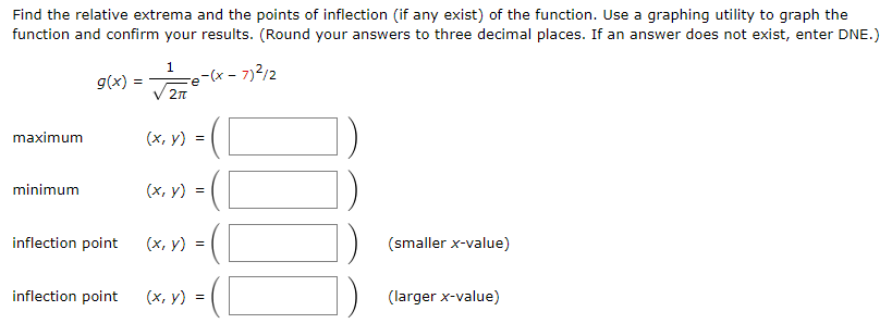 Find the relative extrema and the points of inflection (if any exist) of the function. Use a graphing utility to graph the function and confirm your results. (Round your answers to three decimal places. If an answer does not exist, enter DNE. ) g(x) = 1 2π e−(x−7)2 /2 maximum (x, y) = minimum (x, y) = inflection point (x, y) = (smaller x-value) inflection point (x, y) = (larger x-value)