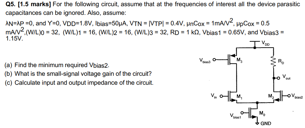 Q5. [1.5 marks] For the following circuit, assume that at the frequencies of interest all the device parasitic capacitances can be ignored. Also, assume: λN = λP = 0, and Y = 0, VDD = 1.8 V, Ibias = 50 μA, VTN = |VTP| = 0.4 V, μnCox = 1 mA/V2, μpCox = 0.5 mA/V2, (W/L)0 = 32, (W/L)1 = 16, (W/L)2 = 16, (W/L)3 = 32, RD = 1 kΩ, Vbias1 = 0.65 V, and Vbias3 = 1.15 V. (a) Find the minimum required Vbias2. (b) What is the small-signal voltage gain of the circuit? (c) Calculate input and output impedance of the circuit.