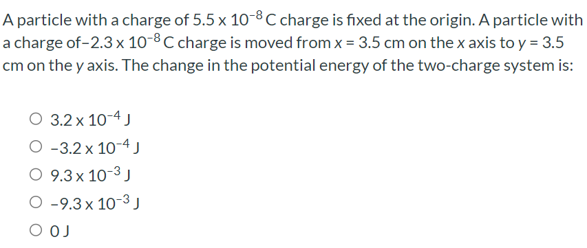 A particle with a charge of 5.5×10−8 C charge is fixed at the origin. A particle with a charge of −2.3×10−8 C charge is moved from x = 3.5 cm on the x axis to y = 3.5 cm on the y axis. The change in the potential energy of the two-charge system is: 3.2×10−4 J −3.2×10−4 J 9.3×10−3 J −9.3×10−3 J 0 J