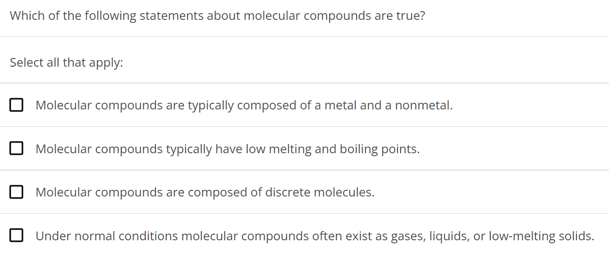 Which of the following statements about molecular compounds are true? Select all that apply: Molecular compounds are typically composed of a metal and a nonmetal. Molecular compounds typically have low melting and boiling points. Molecular compounds are composed of discrete molecules. Under normal conditions molecular compounds often exist as gases, liquids, or low-melting solids. 