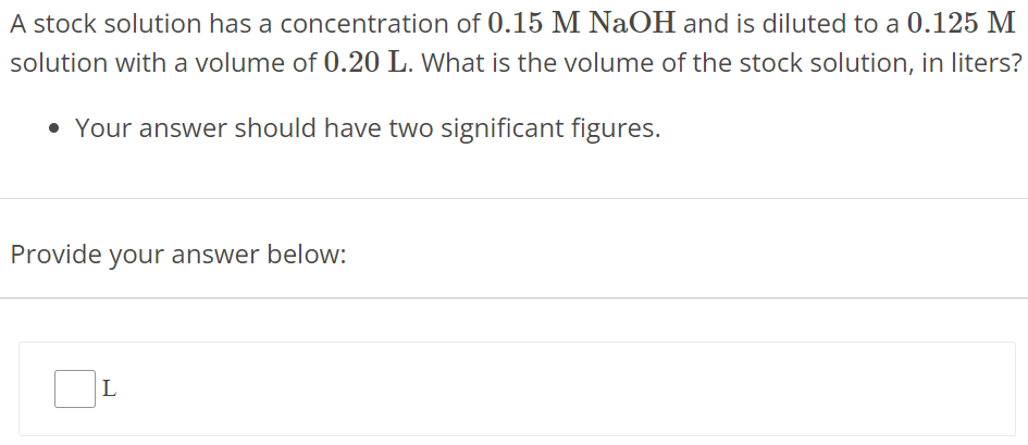 A stock solution has a concentration of 0.15 M NaOH and is diluted to a 0.125 M solution with a volume of 0.20 L. What is the volume of the stock solution, in liters? Your answer should have two significant figures. Provide your answer below: L