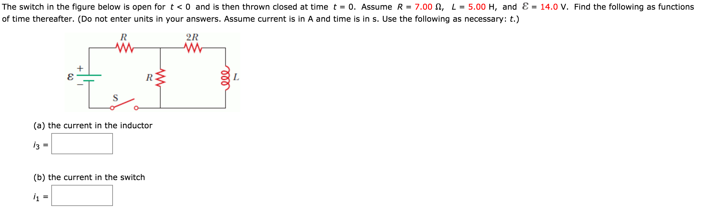 The switch in the figure below is open for t < 0 and is then thrown closed at time t = 0. Assume R = 7.00 Ω, L = 5.00 H, and ε = 14.0 V. Find the following as functions of time thereafter. (Do not enter units in your answers. Assume current is in A and time is in s. Use the following as necessary: t.) (a) the current in the inductor (b) the current in the switch i1 =