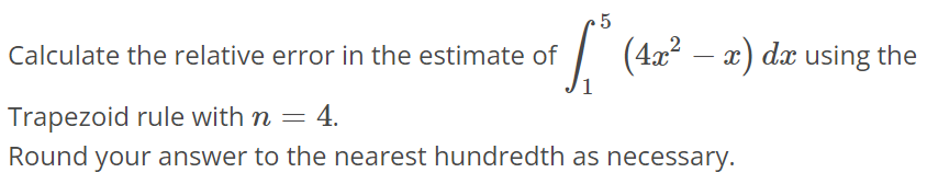 Calculate the relative error in the estimate of ∫1 5 (4x^2 - x)dx using the Trapezoid rule with n = 4. Round your answer to the nearest hundredth as necessary.