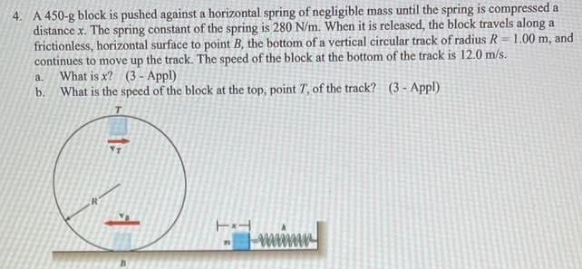 A 450−g block is pushed against a horizontal spring of negligible mass until the spring is compressed a distance x. The spring constant of the spring is 280 N/m. When it is released, the block travels along a frictionless, horizontal surface to point B, the bottom of a vertical circular track of radius R = 1.00 m, and continues to move up the track. The speed of the block at the bottom of the track is 12.0 m/s. a. What is x? (3 - Appl) b. What is the speed of the block at the top, point T, of the track? (3 - Appl)