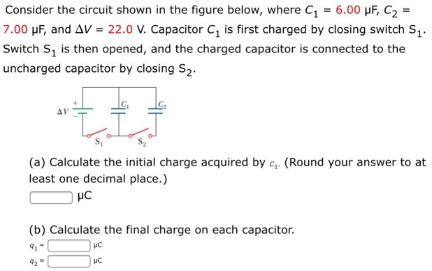 Consider the circuit shown in the figure below, where C1 = 6.00 μF, C2 = 7.00 μF, and ΔV = 22.0 V. Capacitor C1 is first charged by closing switch S1. Switch S1 is then opened, and the charged capacitor is connected to the uncharged capacitor by closing S2. (a) Calculate the initial charge acquired by c1. (Round your answer to at least one decimal place.) μC (b) Calculate the final charge on each capacitor. q1 = μC q2 = μC