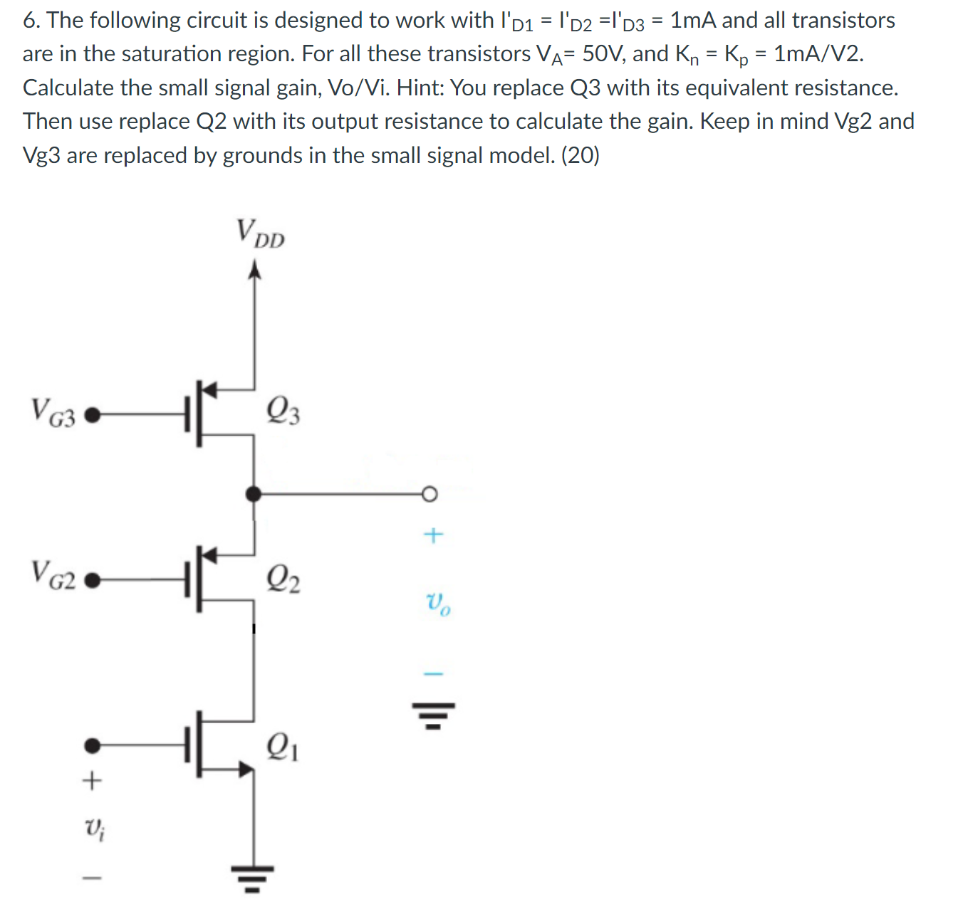 The following circuit is designed to work with ID1' = ID2' = ID3' = 1 mA and all transistors are in the saturation region. For all these transistors VA = 50 V, and Kn = Kp = 1 mA/V2. Calculate the small signal gain, Vo/Vi. Hint: You replace Q3 with its equivalent resistance. Then use replace Q2 with its output resistance to calculate the gain. Keep in mind Vg2 and Vg3 are replaced by grounds in the small signal model. (20)