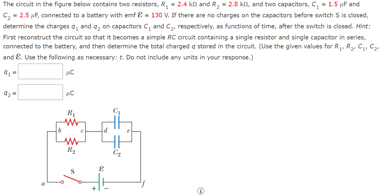 The circuit in the figure below contains two resistors, R1 = 2.4 kΩ and R2 = 2.8 kΩ, and two capacitors, C1 = 1.5 μF and C2 = 2.5 μF, connected to a battery with emf E = 130 V. If there are no charges on the capacitors before switch S is closed, determine the charges q1 and q2 on capacitors C1 and C2, respectively, as functions of time, after the switch is closed. Hint: First reconstruct the circuit so that it becomes a simple RC circuit containing a single resistor and single capacitor in series, connected to the battery, and then determine the total charged q stored in the circuit. (Use the given values for R1, R2, C1, C2, and E. Use the following as necessary: t. Do not include any units in your response.) q1 = μC q2 = μC