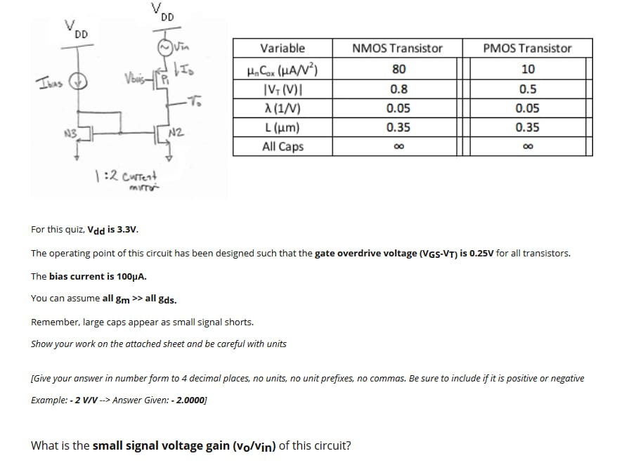 For this quiz, Vdd is 3.3 V. The operating point of this circuit has been designed such that the gate overdrive voltage (VGS−VT) is 0.25 V for all transistors. The bias current is 100 μA. You can assume all gm≫ all gds. Remember, large caps appear as small signal shorts. Show your work on the attached sheet and be careful with units [Give your answer in number form to 4 decimal places, no units, no unit prefixes, no commas. Be sure to include if it is positive or negative Example: - 2 V/V -- >  Answer Given: −2.0000] What is the small signal voltage gain (vo/vin) of this circuit?