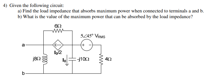 Given the following circuit: a) Find the load impedance that absorbs maximum power when connected to terminals a and b. b) What is the value of the maximum power that can be absorbed by the load impedance?