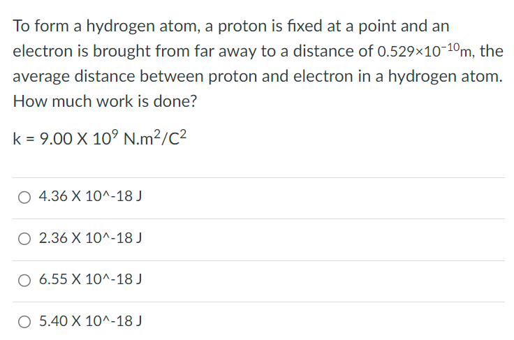 To form a hydrogen atom, a proton is fixed at a point and an electron is brought from far away to a distance of 0.529×10−10m, the average distance between proton and electron in a hydrogen atom. How much work is done? k = 9.00×109 N.m2/C2 4.36×10^−18 J 2.36×10^−18 J 6.55×10^−18 J 5.40×10^−18 J