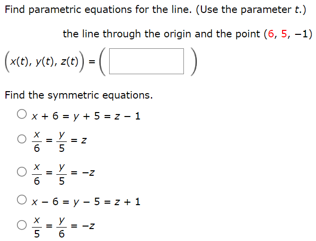 Find parametric equations for the line. (Use the parameter t.) the line through the origin and the point (6, 5, −1) (x(t), y(t), z(t)) = ( ) Find the symmetric equations. x + 6 = y + 5 = z − 1 x/6 = y/5 = z x/6 = y/5 = −z x − 6 = y − 5 = z + 1 x/5 = y/6 = −z