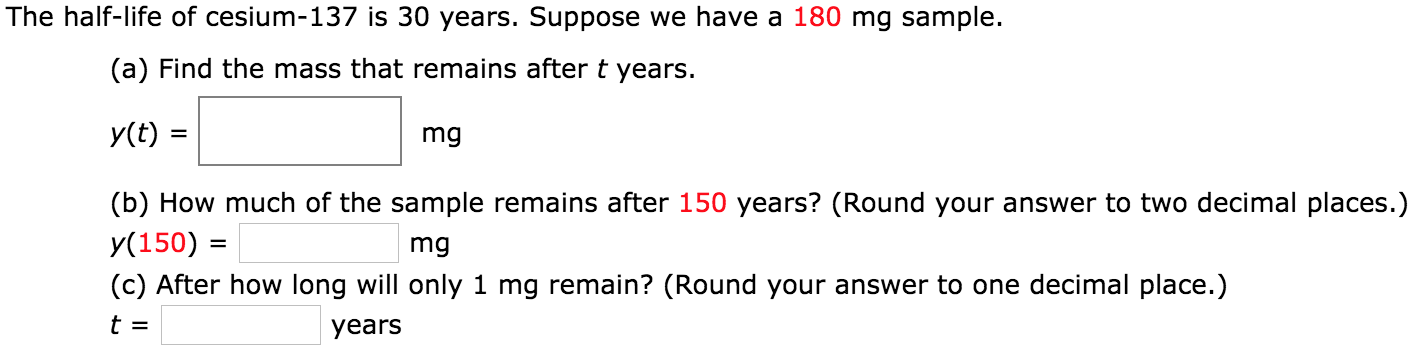 The half-life of cesium-137 is 30 years. Suppose we have a 180 mg sample. (a) Find the mass that remains after t years. y(t) = mg (b) How much of the sample remains after 150 years? (Round your answer to two decimal places.) y(150) = mg (c) After how long will only 1 mg remain? (Round your answer to one decimal place.) t = years