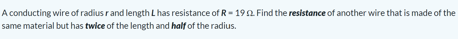 A conducting wire of radius r and length L has resistance of R = 19 Ω. Find the resistance of another wire that is made of the same material but has twice of the length and half of the radius.