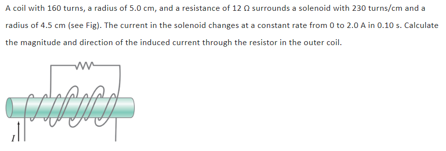 A coil with 160 turns, a radius of 5.0 cm, and a resistance of 12 Ω surrounds a solenoid with 230 turns/cm and a radius of 4.5 cm (see Fig). The current in the solenoid changes at a constant rate from 0 to 2.0 A in 0.10 s. Calculate the magnitude and direction of the induced current through the resistor in the outer coil.