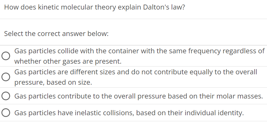 How does kinetic molecular theory explain Dalton's law? Select the correct answer below: Gas particles collide with the container with the same frequency regardless of whether other gases are present. Gas particles are different sizes and do not contribute equally to the overall pressure, based on size. Gas particles contribute to the overall pressure based on their molar masses. Gas particles have inelastic collisions, based on their individual identity. 