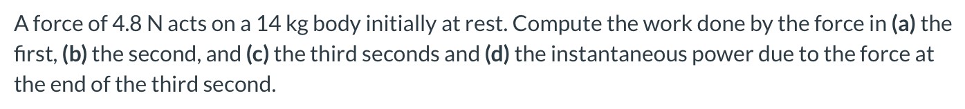 A force of 4.8 N acts on a 14 kg body initially at rest. Compute the work done by the force in (a) the first, (b) the second, and (c) the third seconds and (d) the instantaneous power due to the force at the end of the third second.