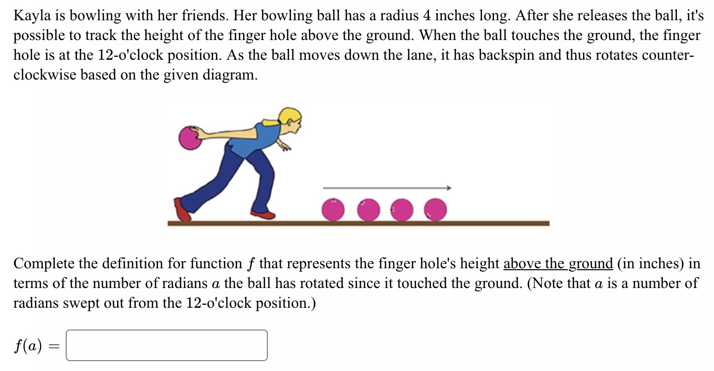 Kayla is bowling with her friends. Her bowling ball has a radius 4 inches long. After she releases the ball, it's possible to track the height of the finger hole above the ground. When the ball touches the ground, the finger hole is at the 12-o'clock position. As the ball moves down the lane, it has backspin and thus rotates counterclockwise based on the given diagram. Complete the definition for function f that represents the finger hole's height above the ground (in inches) in terms of the number of radians a the ball has rotated since it touched the ground. (Note that a is a number of radians swept out from the 12 -o'clock position.) f(a) =