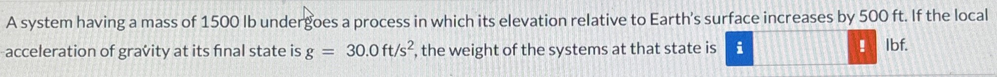 A system having a mass of 1500 lb undergoes a process in which its elevation relative to Earth's surface increases by 500 ft. If the local -acceleration of gravity at its final state is g = 30.0 ft/s2, the weight of the systems at that state is Ibf.