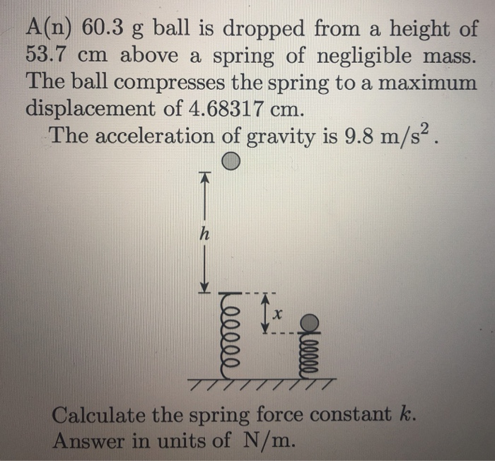 A(n) 60.3 g ball is dropped from a height of 53.7 cm above a spring of negligible mass. The ball compresses the spring to a maximum displacement of 4.68317 cm. The acceleration of gravity is 9.8 m/s2. Calculate the spring force constant k. Answer in units of N/m.