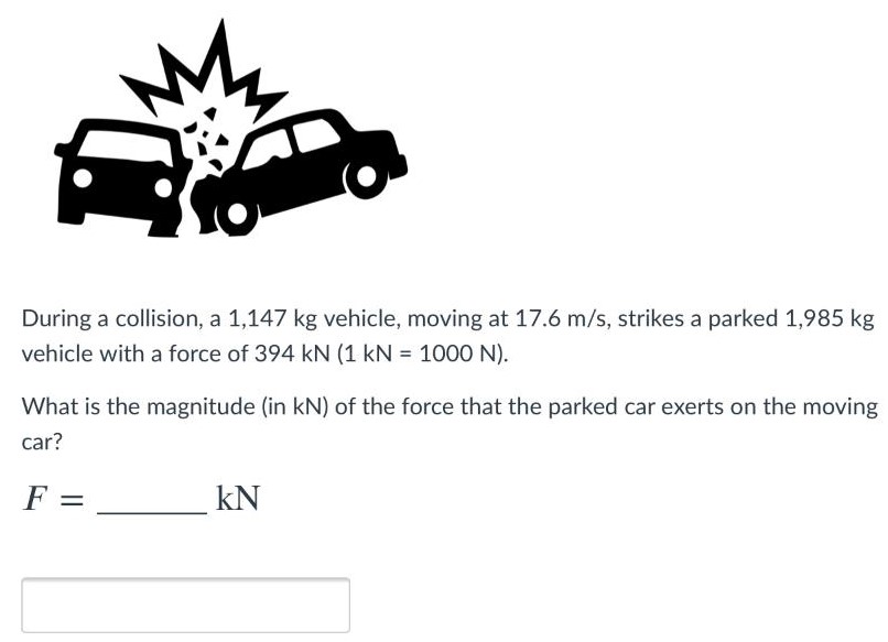 During a collision, a 1,147 kg vehicle, moving at 17.6 m/s, strikes a parked 1,985 kg vehicle with a force of 394 kN (1 kN = 1000 N). What is the magnitude (in kN) of the force that the parked car exerts on the moving car? F = kN