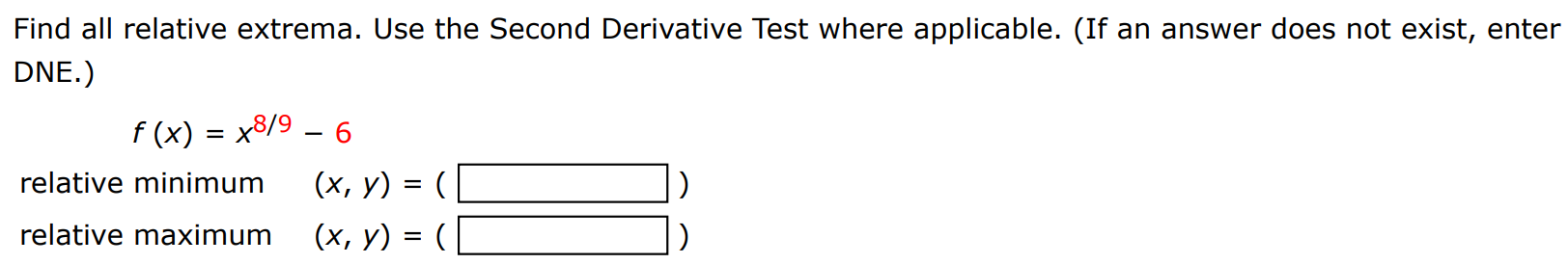 Find all relative extrema. Use the Second Derivative Test where applicable. (If an answer does not exist, enter DNE. ) f(x) = x8/9 − 6 relative minimum (x, y) = ( ) relative maximum (x, y) = ( ) 