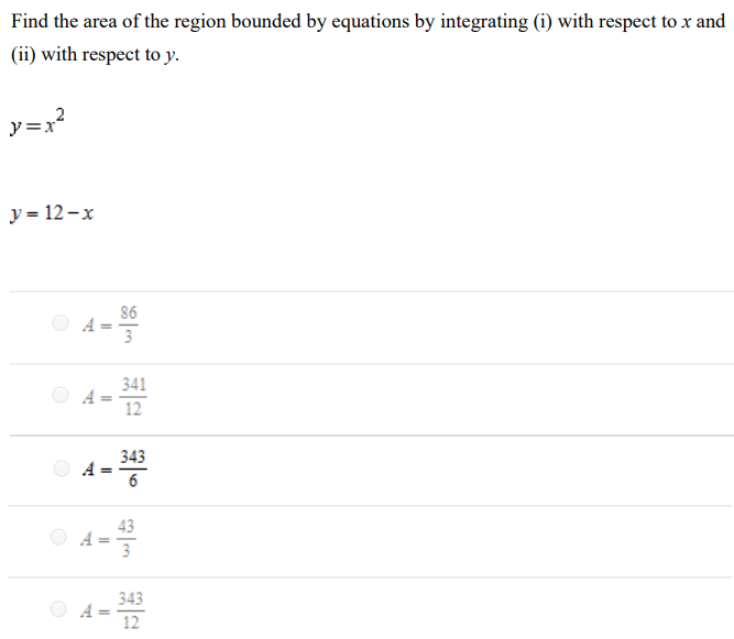 Find the area of the region bounded by equations by integrating (i) with respect to x and (ii) with respect to y. y = x2 y = 12−x A = 86 3 A = 341 12 A = 343 6 A = 43 3 A = 343 12