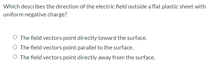 Which describes the direction of the electric field outside a flat plastic sheet with uniform negative charge? The field vectors point directly toward the surface. The field vectors point parallel to the surface. The field vectors point directly away from the surface.