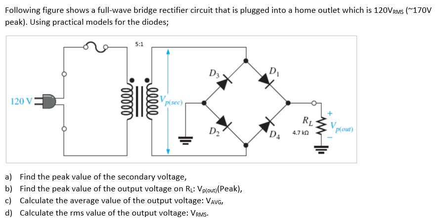 Following figure shows a full-wave bridge rectifier circuit that is plugged into a home outlet which is 120VRMS (∼170 V peak). Using practical models for the diodes; a) Find the peak value of the secondary voltage, b) Find the peak value of the output voltage on RL: Vp(out) (Peak), c) Calculate the average value of the output voltage: VAVG, d) Calculate the rms value of the output voltage: VRMS. 