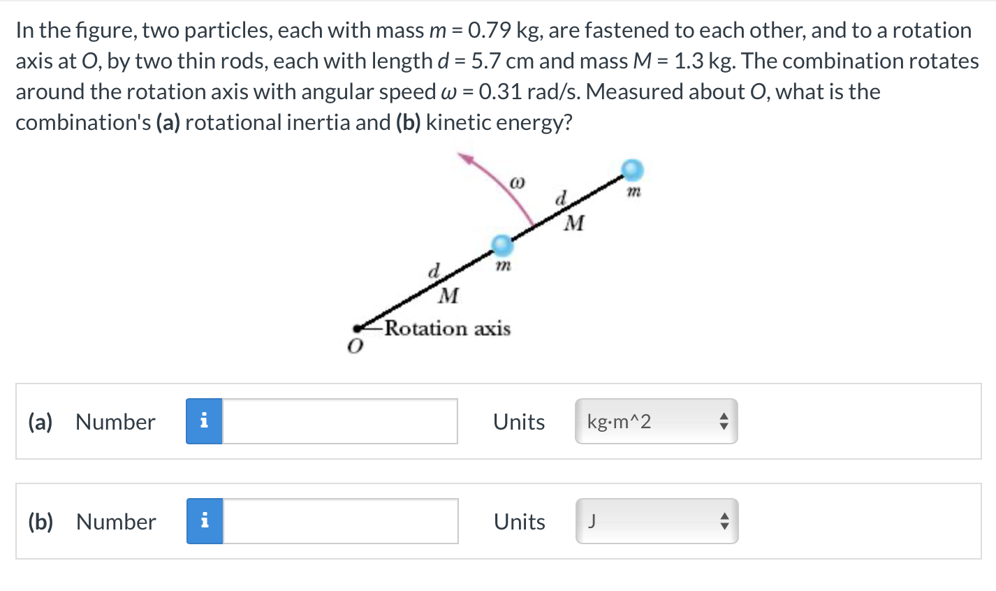 In the figure, two particles, each with mass m = 0.79 kg, are fastened to each other, and to a rotation axis at O, by two thin rods, each with length d = 5.7 cm and mass M = 1.3 kg. The combination rotates around the rotation axis with angular speed ω = 0.31 rad/s. Measured about O, what is the combination's (a) rotational inertia and (b) kinetic energy? (a) Number Units (b) Number Units