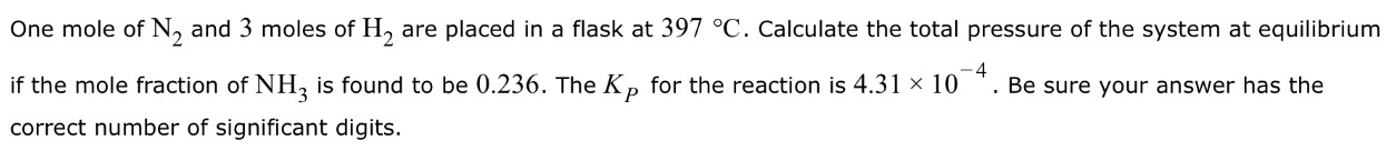 One mole of N2 and 3 moles of H2 are placed in a flask at 397∘C. Calculate the total pressure of the system at equilibrium if the mole fraction of NH3 is found to be 0.236. The KP for the reaction is 4.31×10−4. Be sure your answer has the correct number of significant digits. 