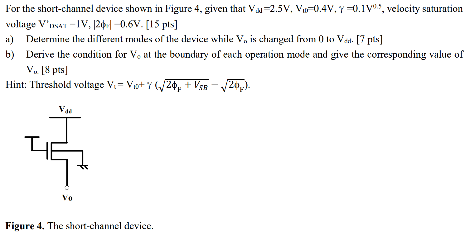 For the short-channel device shown in Figure 4, given that Vdd = 2.5 V, Vt0 = 0.4 V, γ = 0.1 V0.5, velocity saturation voltage V'DSAT = 1 V, |2ϕF| = 0.6 V. [15 pts] a) Determine the different modes of the device while Vo is changed from 0 to Vdd. [ 7 pts ] b) Derive the condition for Vo at the boundary of each operation mode and give the corresponding value of Vo. [8 pts ] Hint: Threshold voltage Vt = Vt0 + γ(2ϕF+VSB − 2ϕF). Figure 4. The short-channel device.