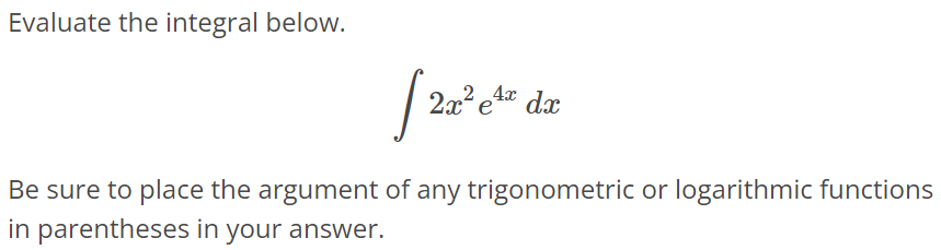 Evaluate the integral below. ∫ 2x^2 e^4x dx Be sure to place the argument of any trigonometric or logarithmic functions in parentheses in your answer.