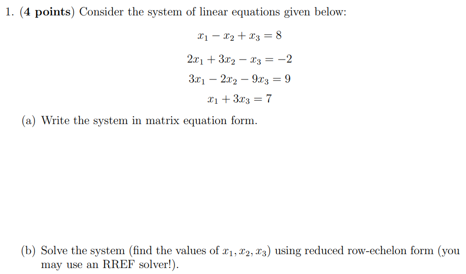 1. (4 points) Consider the system of linear equations given below: x1 − x2 + x3 = 8 2x1 + 3x2 − x3 = −2 3x1 − 2x2 − 9x3 = 9 x1 + 3x3 = 7 (a) Write the system in matrix equation form. (b) Solve the system (find the values of x1, x2, x3 ) using reduced row-echelon form (you may use an RREF solver!).