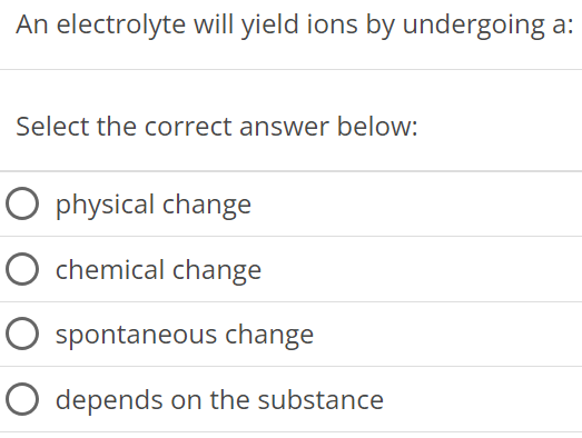 An electrolyte will yield ions by undergoing a: Select the correct answer below: physical change chemical change spontaneous change depends on the substance 