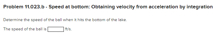 Problem 11.023 - Dropped ball: Acceleration as a function of velocity NOTE: This is a multi-part question. Once an answer is submitted, you will be unable to return to this part. A ball is dropped from a boat so that it strikes the surface of a lake with a speed of 16.5 ft/s. While in the water, the ball experiences an acceleration of a = 10−0.8 v, where a and v are expressed in ft/s2 and ft/s, respectively. The ball takes 3.9 s to reach the bottom of the lake. Problem 11.023. a - Depth of lake: Obtaining velocity from acceleration, and position from velocity, by integration Determine the depth of the lake. The depth of the lake is ft. Problem 11.023. b - Speed at bottom: Obtaining velocity from acceleration by integration Determine the speed of the ball when it hits the bottom of the lake. The speed of the ball is ft/s.