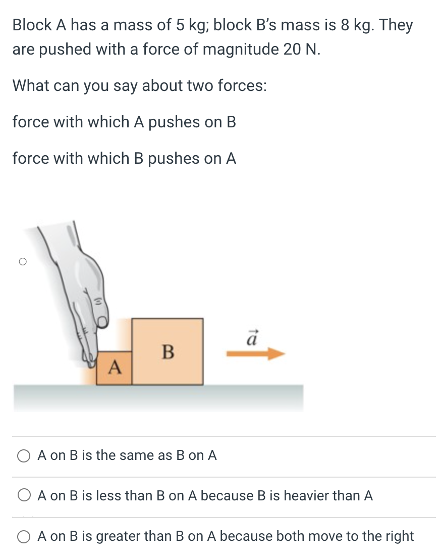 Block A has a mass of 5 kg; block B's mass is 8 kg. They are pushed with a force of magnitude 20 N. What can you say about two forces: force with which A pushes on B force with which B pushes on A A on B is the same as B on A A on B is less than B on A because B is heavier than A A on B is greater than B on A because both move to the right