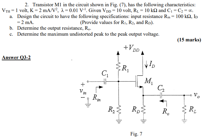 Transistor M1 in the circuit shown in Fig. (7), has the following characteristics: VTH = 1 volt, K = 2 mA/V2, λ = 0.01 V−1. Given VDD = 10 volt, RL = 10 kΩ and C1 = C2 = ∞. a. Design the circuit to have the following specifications: input resistance Rin = 100 kΩ, ID = 2 mA. (Provide values for R1, R2, and RD). b. Determine the output resistance, Ro. c. Determine the maximum undistorted peak to the peak output voltage. (15 marks) Answer Q3-2 Fig. 7