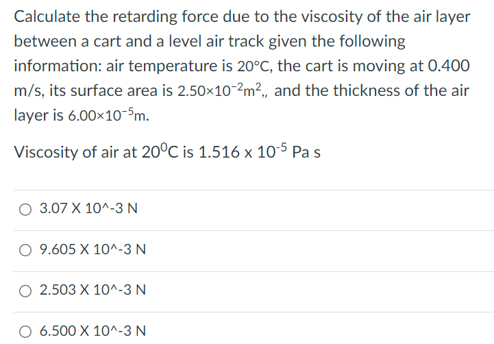 Calculate the retarding force due to the viscosity of the air layer between a cart and a level air track given the following information: air temperature is 20∘C, the cart is moving at 0.400 m/s, its surface area is 2.50×10−2 m2, and the thickness of the air layer is 6.00×10−5 m. Viscosity of air at 20∘C is 1.516×10−5 Pas 3.07×10^−3 N 9.605×10^−3 N 2.503×10^−3 N 6.500×10^−3 N 