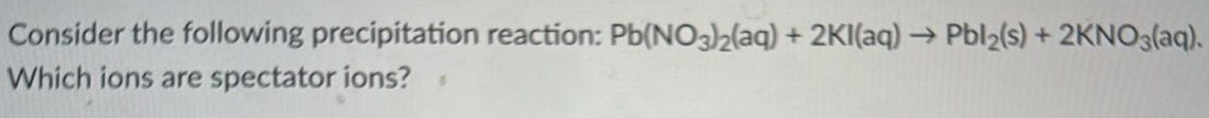 Consider the following precipitation reaction: Pb(NO3)2(aq) + 2KI(aq) → PbI2(s) + 2KNO3(aq). Which ions are spectator ions? 