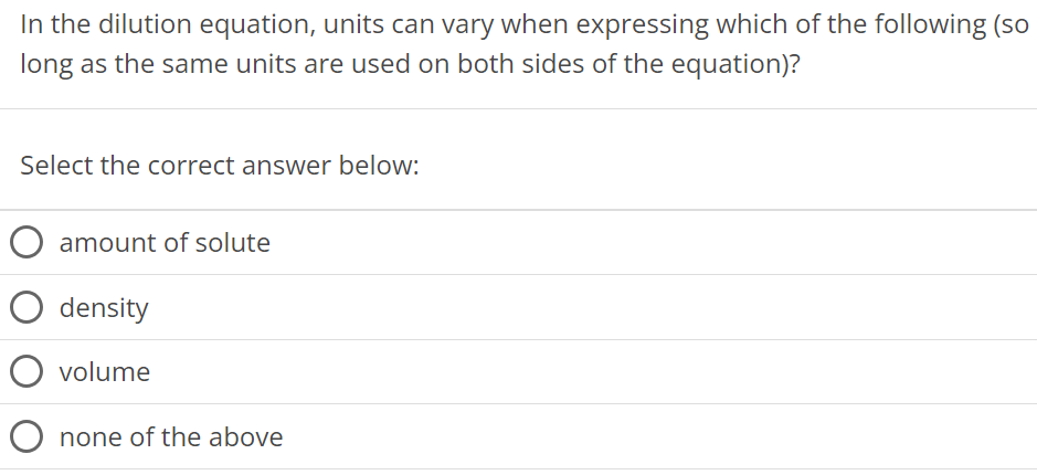 In the dilution equation, units can vary when expressing which of the following (so long as the same units are used on both sides of the equation)? Select the correct answer below: amount of solute density volume none of the above 